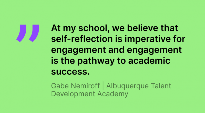 Image of a quote fro, Gabe Nemiroff, Albuquerque Talent Development Academy teacher. The quote reads, "At my school, we believe that self-reflection is imperative for engagement and engagement is the pathway to academic success."